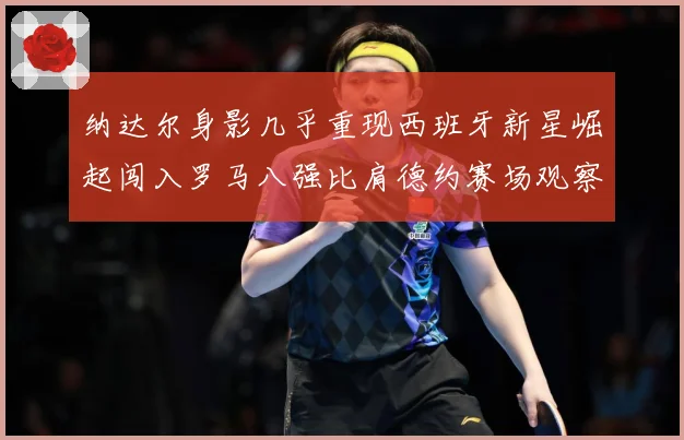 纳达尔身影几乎重现西班牙新星崛起闯入罗马八强比肩德约赛场观察