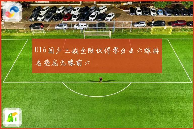 U16国少三战全败仅得零分丢六球排名垫底无缘前六