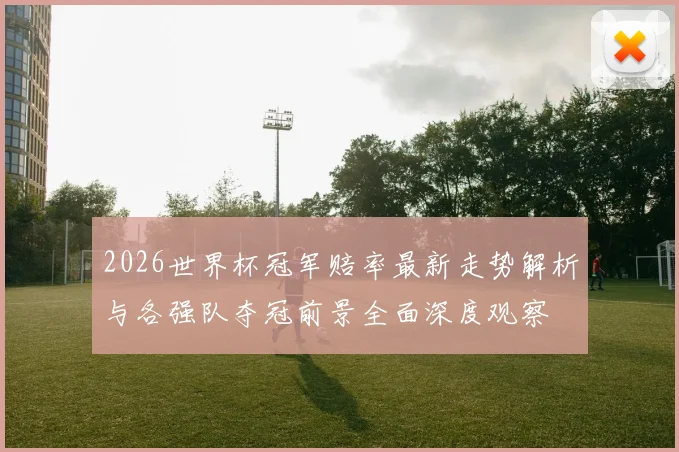 2026世界杯冠军赔率最新走势解析与各强队夺冠前景全面深度观察