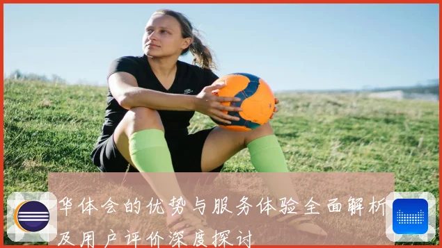 华体会的优势与服务体验全面解析及用户评价深度探讨