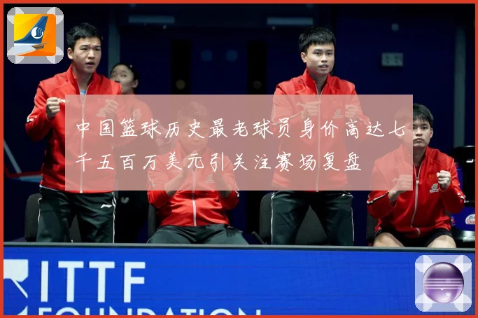 中国篮球历史最老球员身价高达七千五百万美元引关注赛场复盘