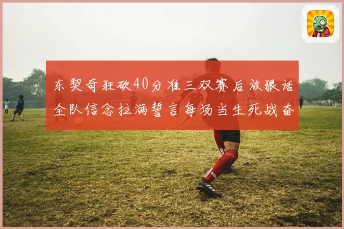 东契奇狂砍40分准三双赛后放狠话全队信念拉满誓言每场当生死战奋勇到底