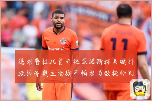 德尔普拉托首开纪录诺斯林关键扑救拉齐奥主场战平帕尔马数据研判