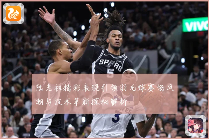 陆光祖精彩表现引领羽毛球赛场风潮与技术革新探秘解析