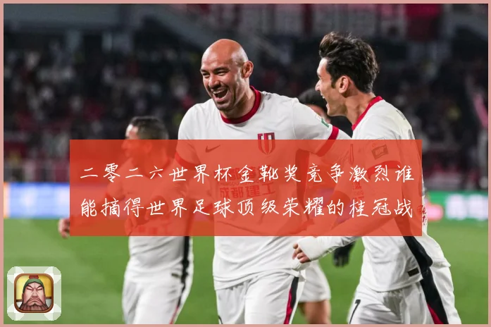 二零二六世界杯金靴奖竞争激烈谁能摘得世界足球顶级荣耀的桂冠战术观察