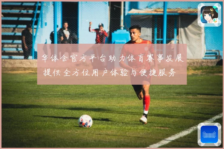 华体会官方平台助力体育赛事发展 提供全方位用户体验与便捷服务