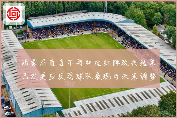 西蒙尼直言不再纠结红牌改判结果已定更应反思球队表现与未来调整方向
