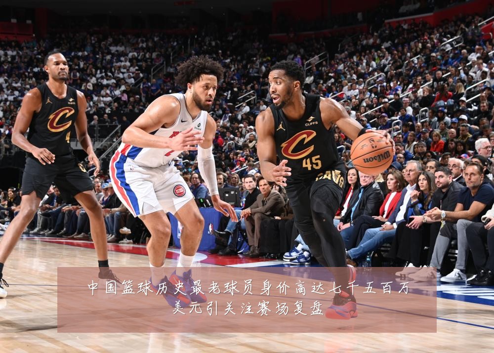 中国篮球历史最老球员身价高达七千五百万美元引关注赛场复盘