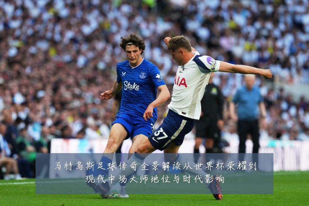 马特乌斯足球传奇全景解读从世界杯荣耀到现代中场大师地位与时代影响